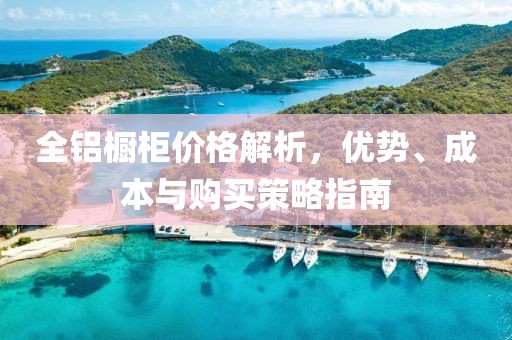 全铝橱柜价格解析，优势、成本与购买策略指南