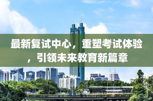 最新复试中心，重塑考试体验，引领未来教育新篇章