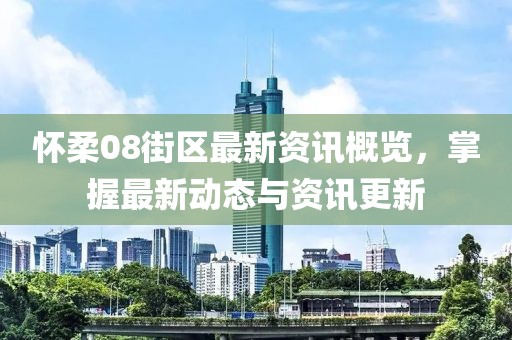 怀柔08街区最新资讯概览，掌握最新动态与资讯更新