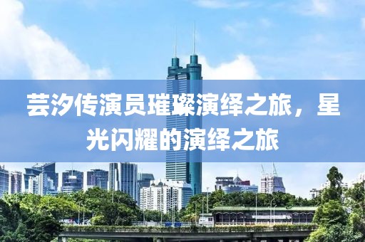 芸汐传演员璀璨演绎之旅，星光闪耀的演绎之旅