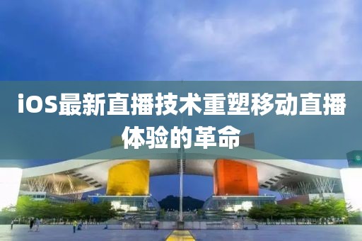 iOS最新直播技术重塑移动直播体验的革命