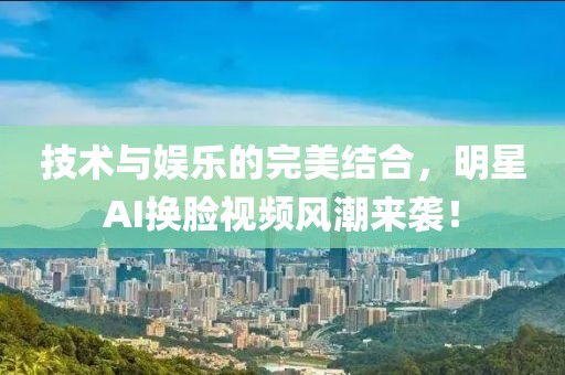 技术与娱乐的完美结合，明星AI换脸视频风潮来袭！