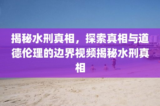 揭秘水刑真相，探索真相与道德伦理的边界视频揭秘水刑真相