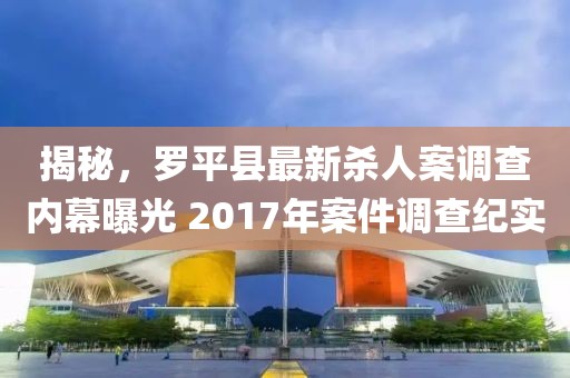 揭秘，罗平县最新杀人案调查内幕曝光 2017年案件调查纪实