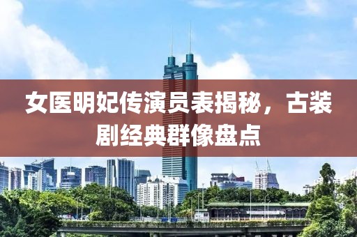 女医明妃传演员表揭秘，古装剧经典群像盘点