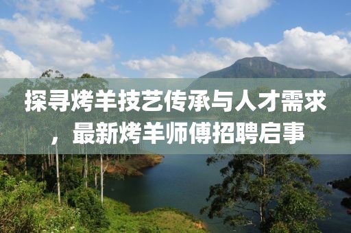 探寻烤羊技艺传承与人才需求，最新烤羊师傅招聘启事
