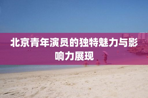 北京青年演员的独特魅力与影响力展现
