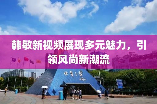 韩敏新视频展现多元魅力，引领风尚新潮流