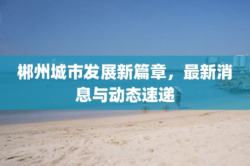 郴州城市发展新篇章，最新消息与动态速递