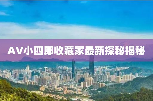 AV小四郎收藏家最新探秘揭秘