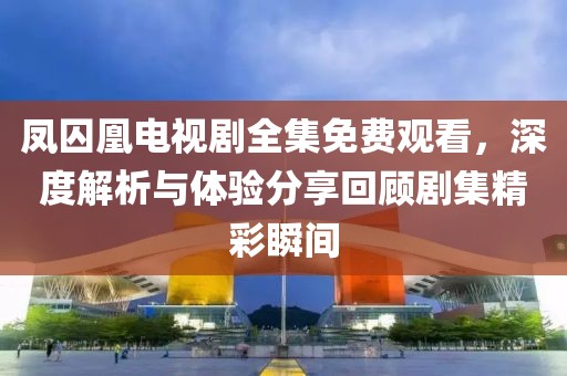 凤囚凰电视剧全集免费观看，深度解析与体验分享回顾剧集精彩瞬间