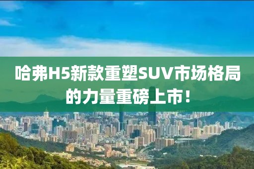哈弗H5新款重塑SUV市场格局的力量重磅上市！