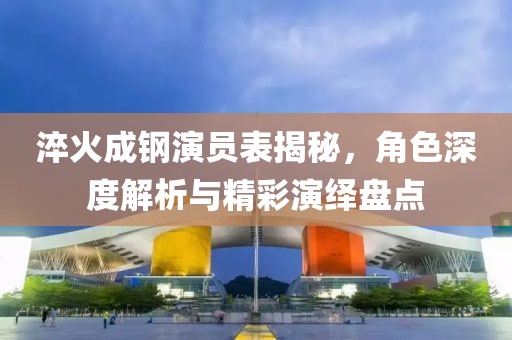 淬火成钢演员表揭秘，角色深度解析与精彩演绎盘点