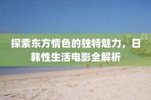探索东方情色的独特魅力，日韩性生活电影全解析