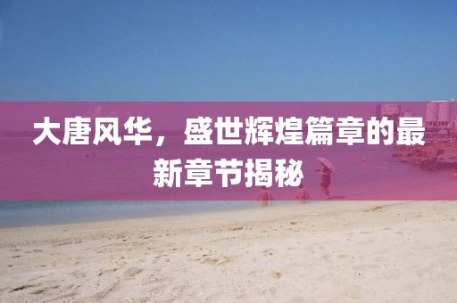 大唐风华，盛世辉煌篇章的最新章节揭秘