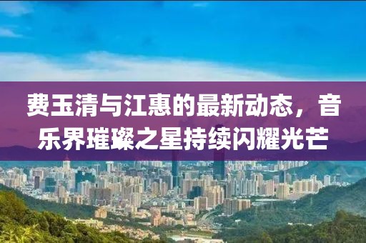 费玉清与江惠的最新动态，音乐界璀璨之星持续闪耀光芒