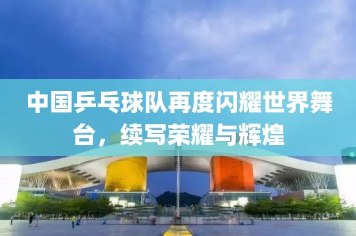中国乒乓球队再度闪耀世界舞台，续写荣耀与辉煌
