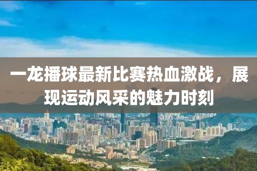 一龙播球最新比赛热血激战，展现运动风采的魅力时刻