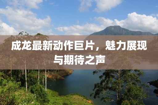 成龙最新动作巨片，魅力展现与期待之声
