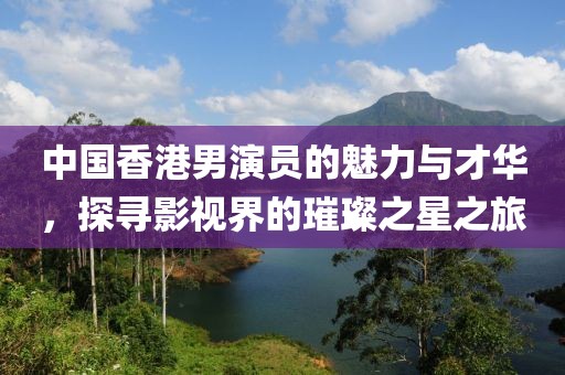 中国香港男演员的魅力与才华，探寻影视界的璀璨之星之旅