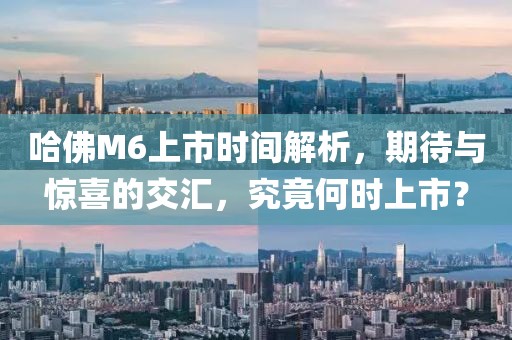 哈佛M6上市时间解析，期待与惊喜的交汇，究竟何时上市？