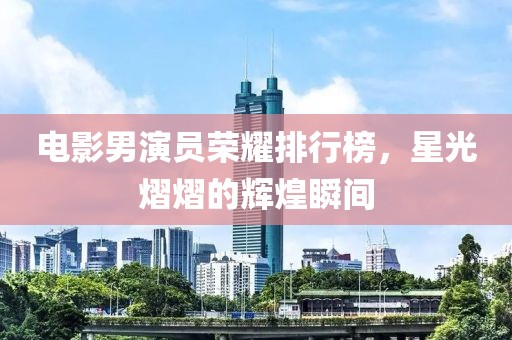 电影男演员荣耀排行榜，星光熠熠的辉煌瞬间