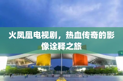 火凤凰电视剧，热血传奇的影像诠释之旅