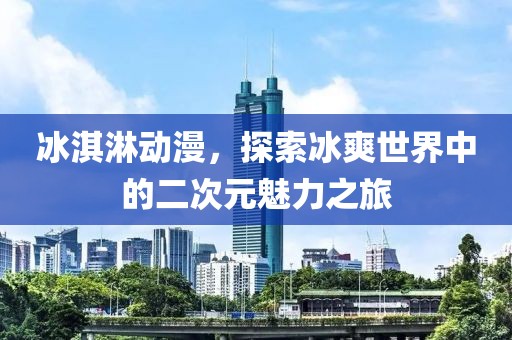 冰淇淋动漫，探索冰爽世界中的二次元魅力之旅