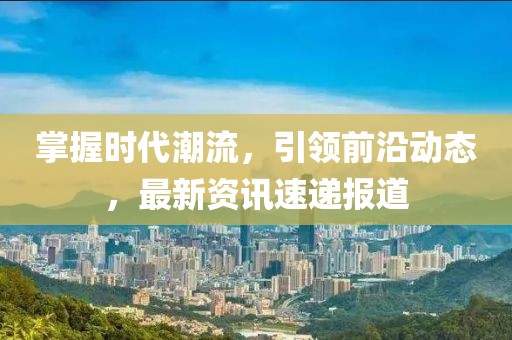 掌握时代潮流，引领前沿动态，最新资讯速递报道