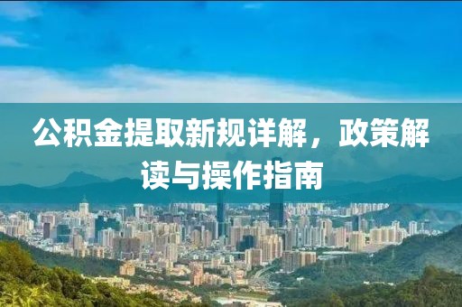 公积金提取新规详解，政策解读与操作指南