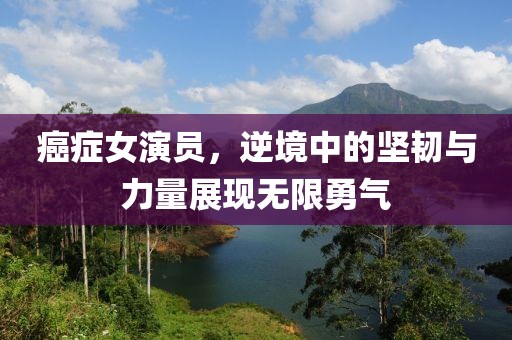 癌症女演员，逆境中的坚韧与力量展现无限勇气