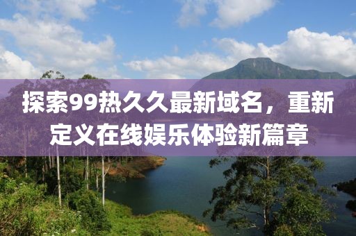探索99热久久最新域名，重新定义在线娱乐体验新篇章