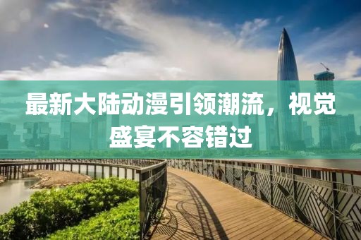 最新大陆动漫引领潮流，视觉盛宴不容错过