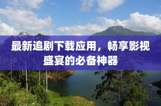 最新追剧下载应用，畅享影视盛宴的必备神器