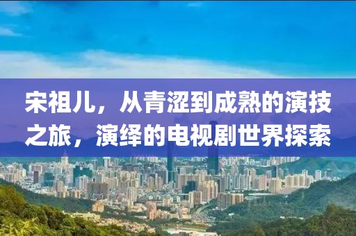 宋祖儿，从青涩到成熟的演技之旅，演绎的电视剧世界探索