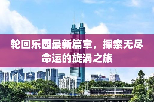 轮回乐园最新篇章，探索无尽命运的旋涡之旅