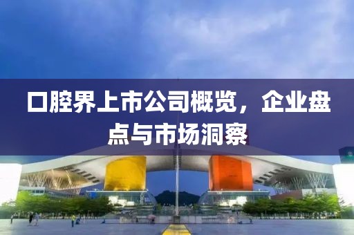 口腔界上市公司概览，企业盘点与市场洞察