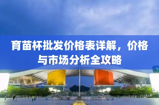 育苗杯批发价格表详解，价格与市场分析全攻略
