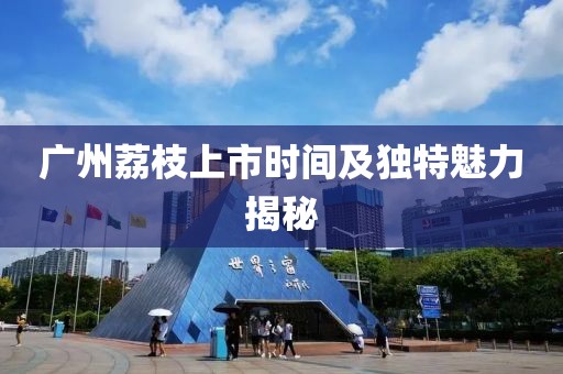 广州荔枝上市时间及独特魅力揭秘