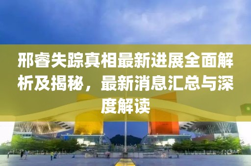邢睿失踪真相最新进展全面解析及揭秘，最新消息汇总与深度解读