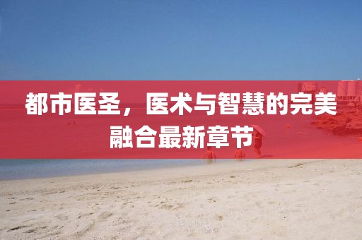 都市医圣，医术与智慧的完美融合最新章节
