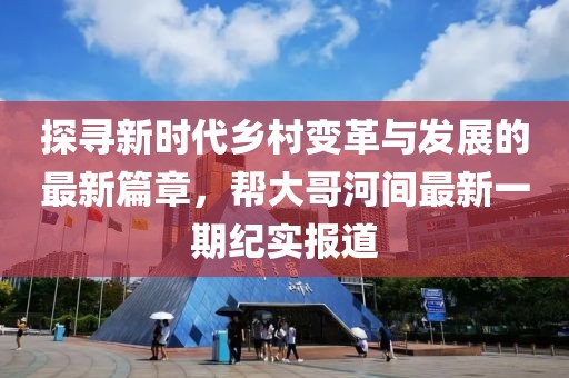 探寻新时代乡村变革与发展的最新篇章，帮大哥河间最新一期纪实报道