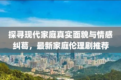 探寻现代家庭真实面貌与情感纠葛，最新家庭伦理剧推荐