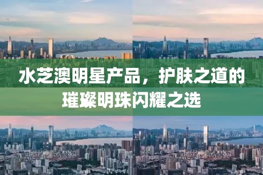 水芝澳明星产品，护肤之道的璀璨明珠闪耀之选