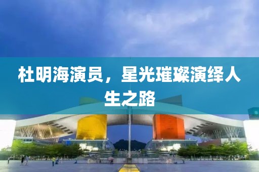 杜明海演员，星光璀璨演绎人生之路