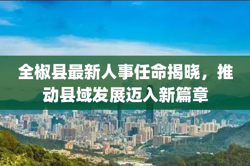 全椒县最新人事任命揭晓，推动县域发展迈入新篇章
