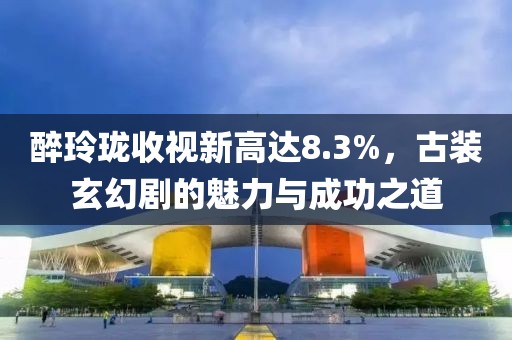 醉玲珑收视新高达8.3%，古装玄幻剧的魅力与成功之道