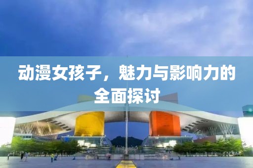动漫女孩子，魅力与影响力的全面探讨