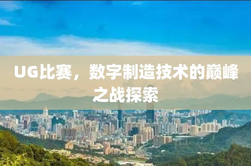 UG比赛，数字制造技术的巅峰之战探索