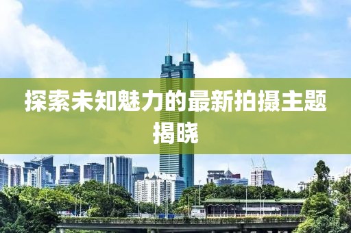 探索未知魅力的最新拍摄主题揭晓